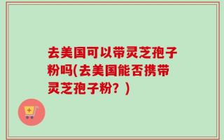 去美国可以带灵芝孢子粉吗(去美国能否携带灵芝孢子粉？)