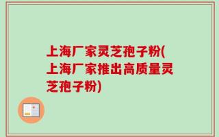 上海厂家灵芝孢子粉(上海厂家推出高质量灵芝孢子粉)