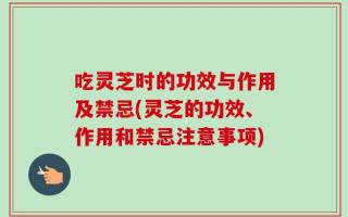 吃灵芝时的功效与作用及禁忌(灵芝的功效、作用和禁忌注意事项)