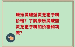 康乐灵破壁灵芝孢子粉价格？了解康乐灵破壁灵芝孢子粉的价格和功效？