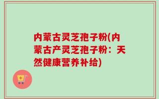 内蒙古灵芝孢子粉(内蒙古产灵芝孢子粉：天然健康营养补给)