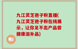 九江灵芝孢子粉直播(九江灵芝孢子粉在线展示，让你足不出户品尝健康滋补品)