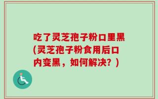 吃了灵芝孢子粉口里黑(灵芝孢子粉食用后口内变黑，如何解决？)