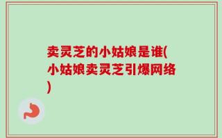 卖灵芝的小姑娘是谁(小姑娘卖灵芝引爆网络)