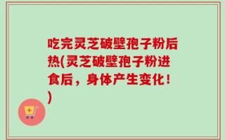 吃完灵芝破壁孢子粉后热(灵芝破壁孢子粉进食后，身体产生变化！)