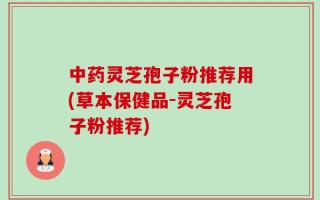 中药灵芝孢子粉推荐用(草本保健品-灵芝孢子粉推荐)
