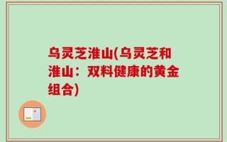 乌灵芝淮山(乌灵芝和淮山：双料健康的黄金组合)