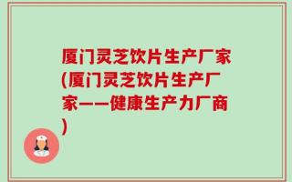 厦门灵芝饮片生产厂家(厦门灵芝饮片生产厂家——健康生产力厂商)