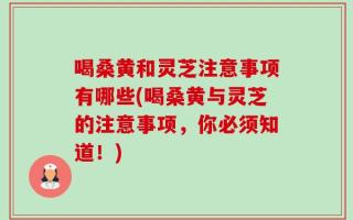喝桑黄和灵芝注意事项有哪些(喝桑黄与灵芝的注意事项，你必须知道！)