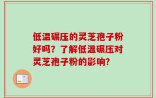 低温碾压的灵芝孢子粉好吗？了解低温碾压对灵芝孢子粉的影响？