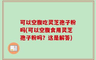 可以空腹吃灵芝孢子粉吗(可以空腹食用灵芝孢子粉吗？这是解答)