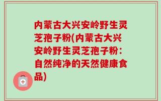 内蒙古大兴安岭野生灵芝孢子粉(内蒙古大兴安岭野生灵芝孢子粉：自然纯净的天然健康食品)