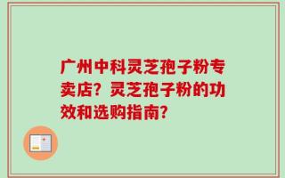 广州中科灵芝孢子粉专卖店？灵芝孢子粉的功效和选购指南？