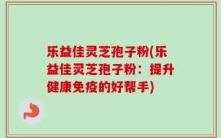 乐益佳灵芝孢子粉(乐益佳灵芝孢子粉：提升健康免疫的好帮手)