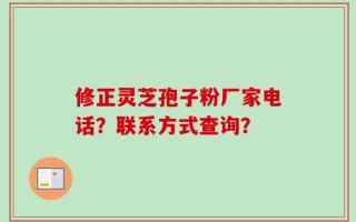 修正灵芝孢子粉厂家电话？联系方式查询？