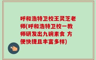 呼和浩特卫校王灵芝老师(呼和浩特卫校一教师研发出九碗素食 方便快捷且丰富多样)