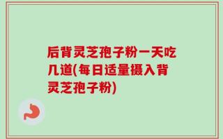 后背灵芝孢子粉一天吃几道(每日适量摄入背灵芝孢子粉)