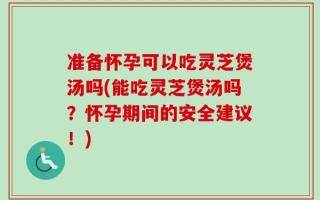 准备怀孕可以吃灵芝煲汤吗(能吃灵芝煲汤吗？怀孕期间的安全建议！)