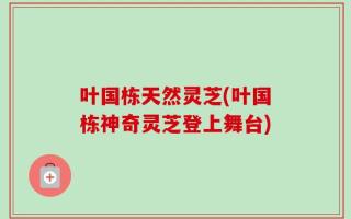 叶国栋天然灵芝(叶国栋神奇灵芝登上舞台)