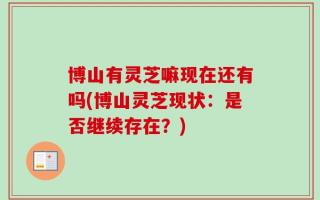 博山有灵芝嘛现在还有吗(博山灵芝现状：是否继续存在？)