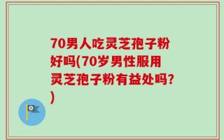 70男人吃灵芝孢子粉好吗(70岁男性服用灵芝孢子粉有益处吗？)