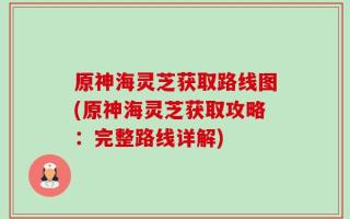 原神海灵芝获取路线图(原神海灵芝获取攻略：完整路线详解)