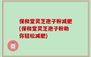 保和堂灵芝孢子粉减肥(保和堂灵芝孢子粉助你轻松减肥)
