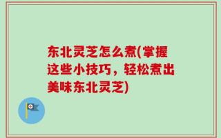 东北灵芝怎么煮(掌握这些小技巧，轻松煮出美味东北灵芝)