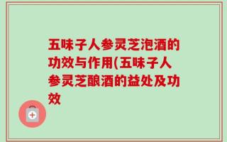 五味子人参灵芝泡酒的功效与作用(五味子人参灵芝酿酒的益处及功效