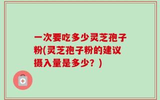 一次要吃多少灵芝孢子粉(灵芝孢子粉的建议摄入量是多少？)