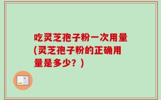 吃灵芝孢子粉一次用量(灵芝孢子粉的正确用量是多少？)