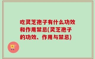 吃灵芝孢子有什么功效和作用禁忌(灵芝孢子的功效、作用与禁忌)