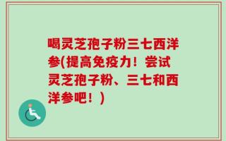 喝灵芝孢子粉三七西洋参(提高免疫力！尝试灵芝孢子粉、三七和西洋参吧！)