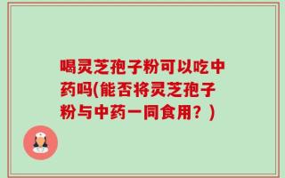 喝灵芝孢子粉可以吃中药吗(能否将灵芝孢子粉与中药一同食用？)