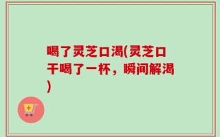 喝了灵芝口渴(灵芝口干喝了一杯，瞬间解渴)