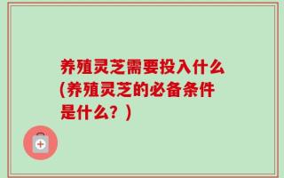 养殖灵芝需要投入什么(养殖灵芝的必备条件是什么？)