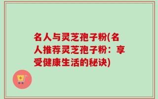 名人与灵芝孢子粉(名人推荐灵芝孢子粉：享受健康生活的秘诀)