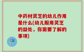 中药材灵芝的幼儿作用是什么(幼儿服用灵芝的益处，你需要了解的事项)