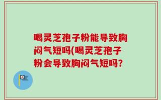 喝灵芝孢子粉能导致胸闷气短吗(喝灵芝孢子粉会导致胸闷气短吗？