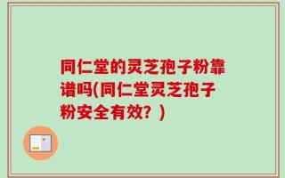 同仁堂的灵芝孢子粉靠谱吗(同仁堂灵芝孢子粉安全有效？)