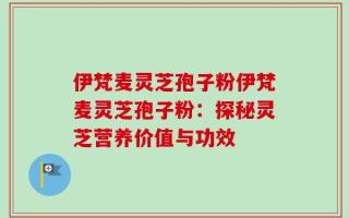 伊梵麦灵芝孢子粉伊梵麦灵芝孢子粉：探秘灵芝营养价值与功效