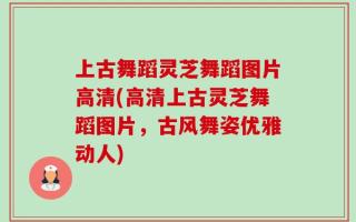 上古舞蹈灵芝舞蹈图片高清(高清上古灵芝舞蹈图片，古风舞姿优雅动人)