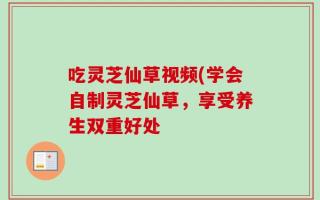 吃灵芝仙草视频(学会自制灵芝仙草，享受养生双重好处