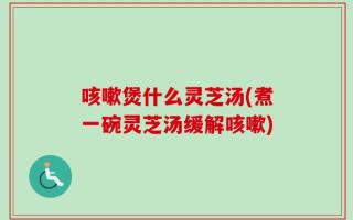 咳嗽煲什么灵芝汤(煮一碗灵芝汤缓解咳嗽)