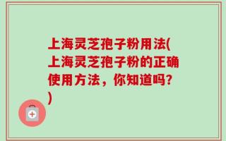 上海灵芝孢子粉用法(上海灵芝孢子粉的正确使用方法，你知道吗？)