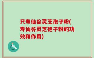 只寿仙谷灵芝孢子粉(寿仙谷灵芝孢子粉的功效和作用)