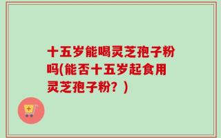 十五岁能喝灵芝孢子粉吗(能否十五岁起食用灵芝孢子粉？)