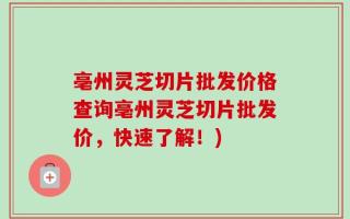 亳州灵芝切片批发价格查询亳州灵芝切片批发价，快速了解！)