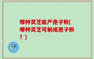 哪种灵芝能产孢子粉(哪种灵芝可制成孢子粉？)