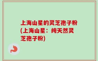 上海山星的灵芝孢子粉(上海山星：纯天然灵芝孢子粉)